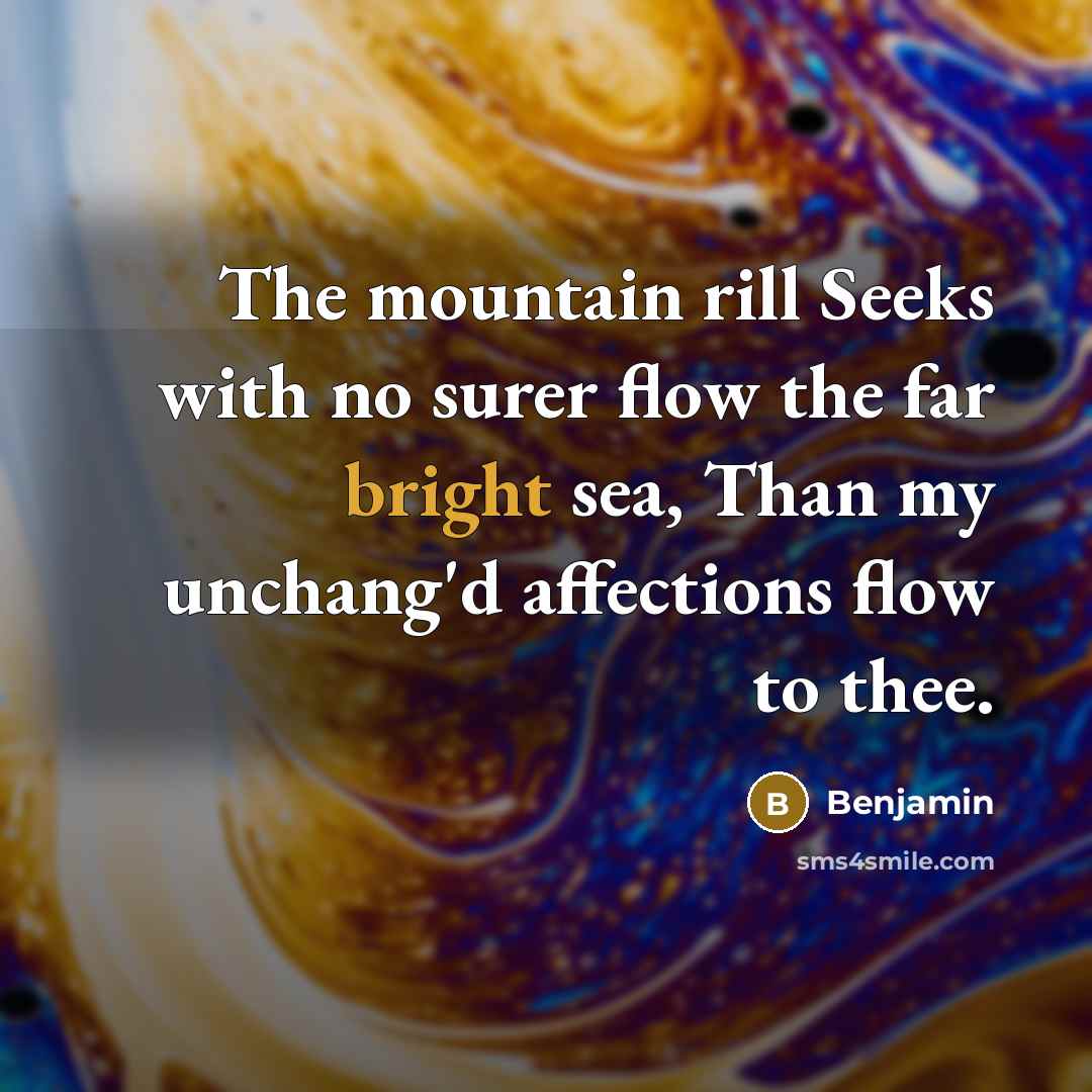 “The mountain rill Seeks with no surer flow the far bright sea, Than my unchang'd affections flow to thee.” quote by Benjamin