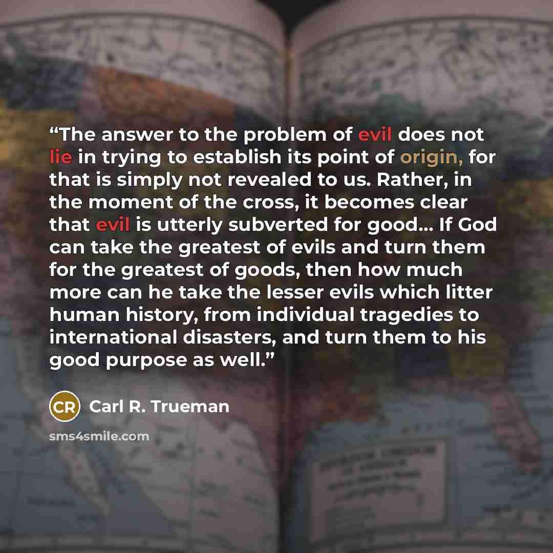 “The answer to the problem of evil does not lie in trying to establish its point of origin, for that is simply not revealed to us. Rather, in the moment of the cross, it becomes clear that evil is utterly subverted for good… If God can take the greatest of evils and turn them for the greatest of…” quote by Carl R. Trueman