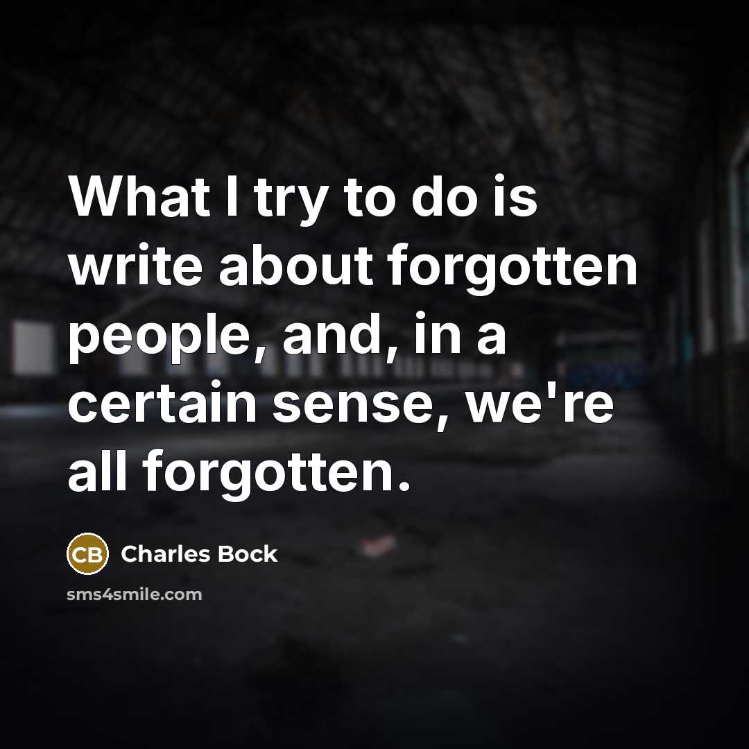 “What I try to do is write about forgotten people, and, in a certain sense, we're all forgotten.” quote by Charles Bock