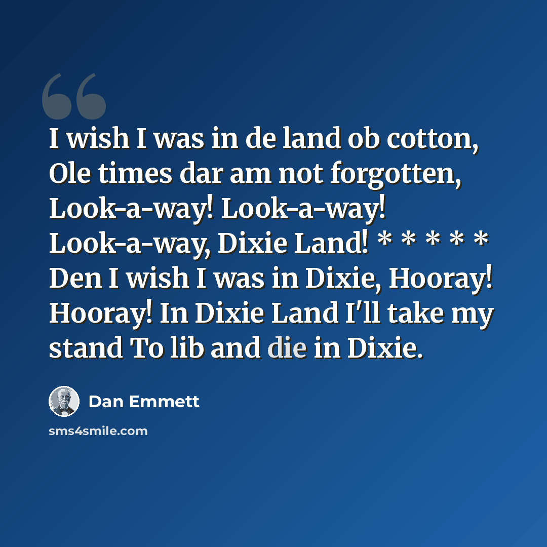 “I wish I was in de land ob cotton, Ole times dar am not forgotten, Look-a-way! Look-a-way! Look-a-way, Dixie Land! * * * * * Den I wish I was in Dixie, Hooray! Hooray! In Dixie Land I'll take my stand To lib and die in Dixie.” quote by Dan Emmett