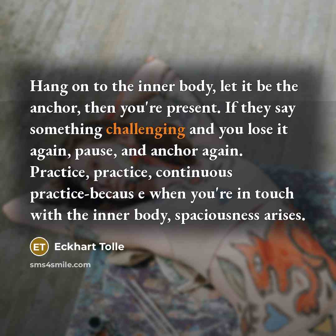“Hang on to the inner body, let it be the anchor, then you're present. If they say something challenging and you lose it again, pause, and anchor again. Practice, practice, continuous practice-becaus e when you're in touch with the inner body, spaciousness arises.” quote by Eckhart Tolle