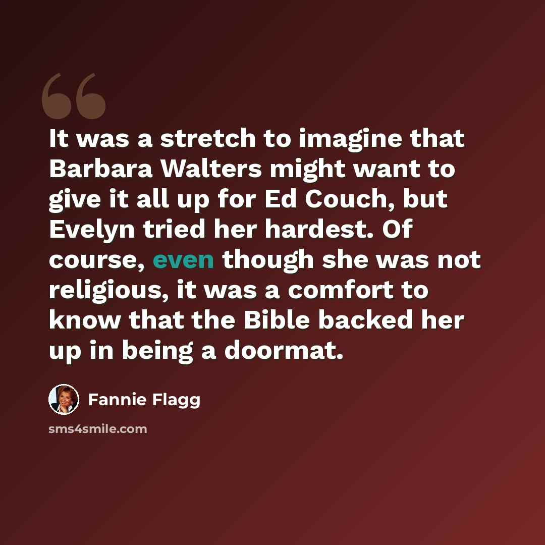 “It was a stretch to imagine that Barbara Walters might want to give it all up for Ed Couch, but Evelyn tried her hardest. Of course, even though she was not religious, it was a comfort to know that the Bible backed her up in being a doormat.” quote by Fannie Flagg