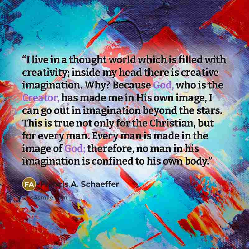 “I live in a thought world which is filled with creativity; inside my head there is creative imagination. Why? Because God, who is the Creator, has made me in His own image, I can go out in imagination beyond the stars. This is true not only for the Christian, but for every man. Every man is made…” quote by Francis A. Schaeffer