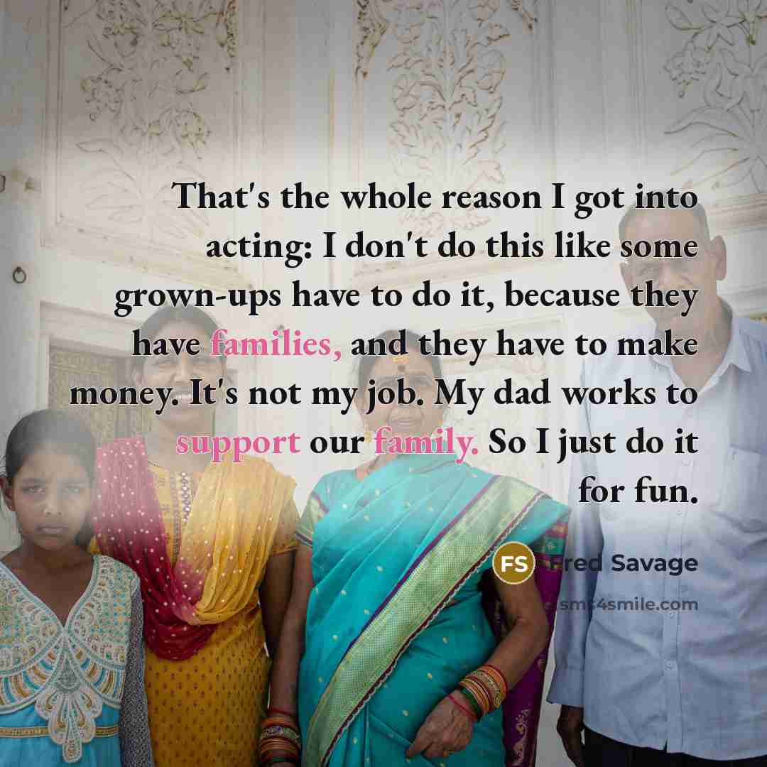 “That's the whole reason I got into acting: I don't do this like some grown-ups have to do it, because they have families, and they have to make money. It's not my job. My dad works to support our family. So I just do it for fun.” quote by Fred Savage