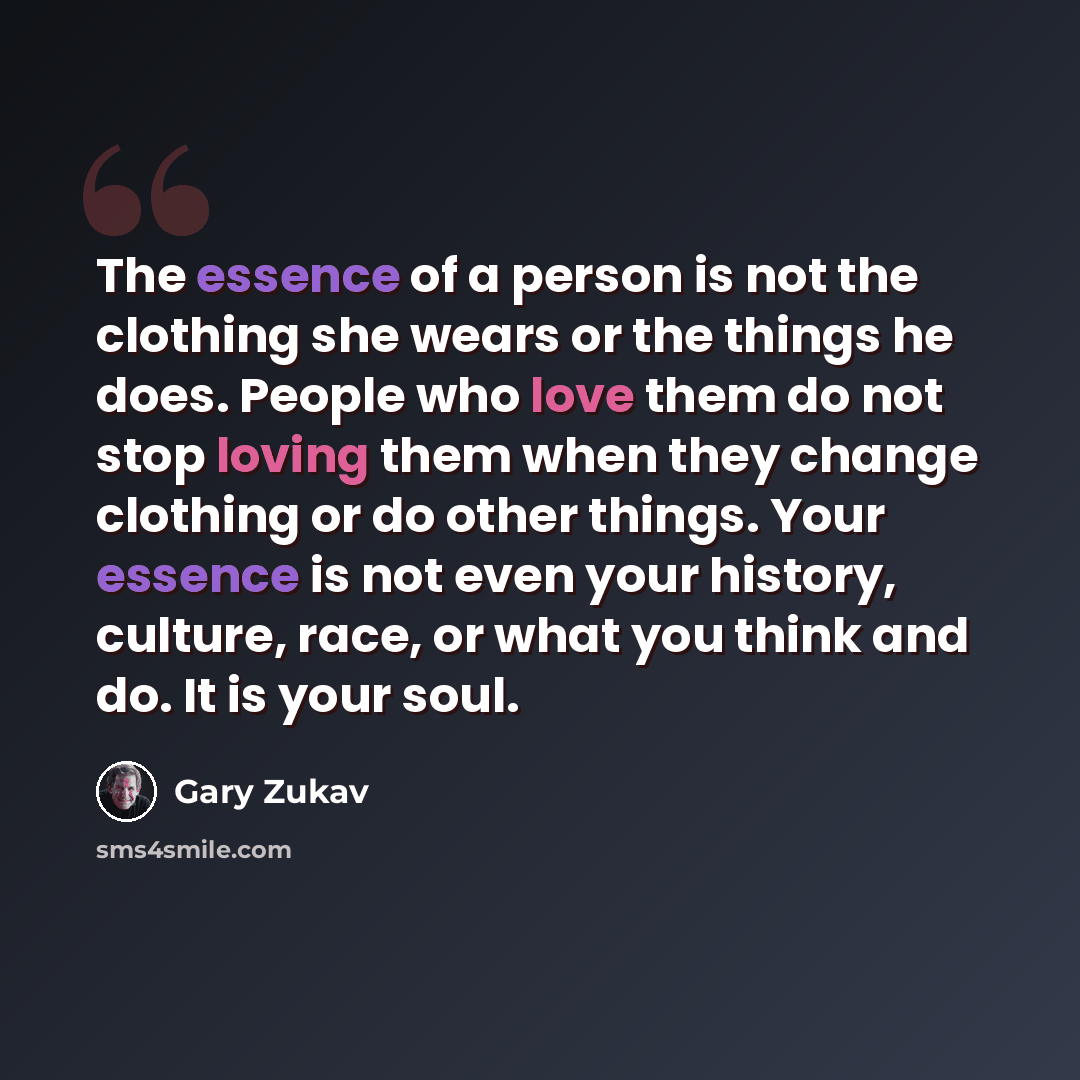 “The essence of a person is not the clothing she wears or the things he does. People who love them do not stop loving them when they change clothing or do other things. Your essence is not even your history, culture, race, or what you think and do. It is your soul.” quote by Gary Zukav