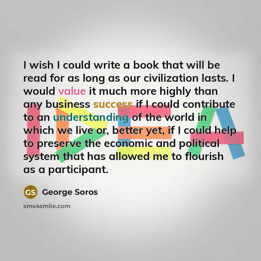 “I wish I could write a book that will be read for as long as our civilization lasts. I would value it much more highly than any business success if I could contribute to an understanding of the world in which we live or, better yet, if I could help to preserve the economic and political system…” quote by George Soros