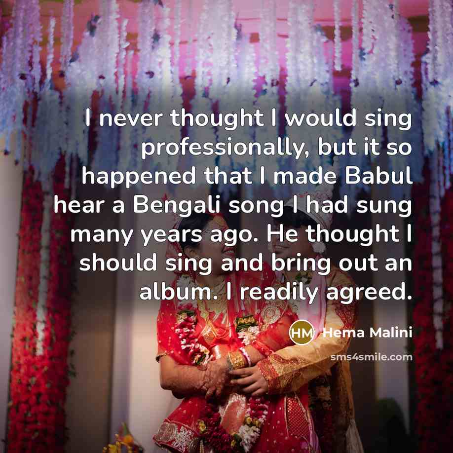 “I never thought I would sing professionally, but it so happened that I made Babul hear a Bengali song I had sung many years ago. He thought I should sing and bring out an album. I readily agreed.” quote by Hema Malini