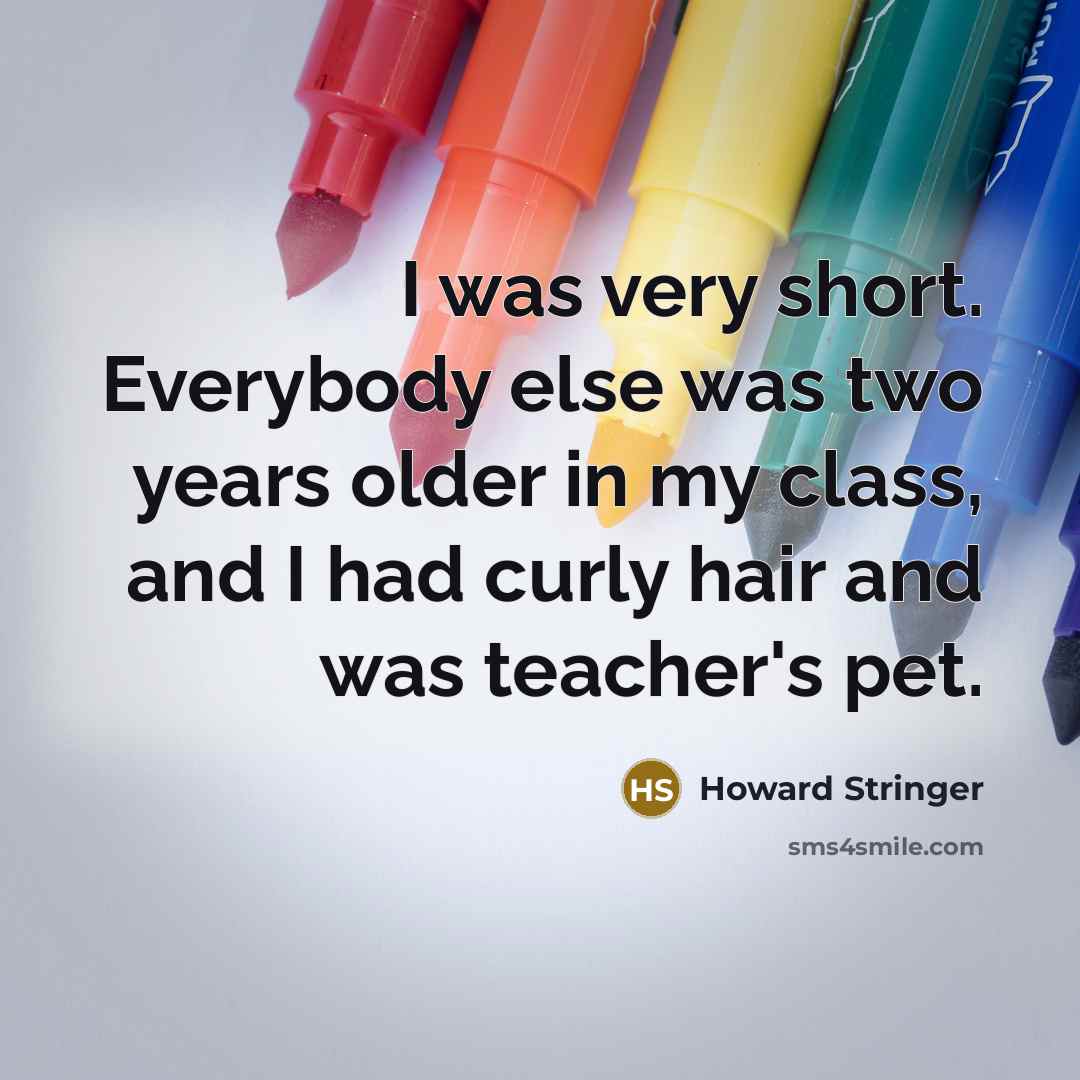 “I was very short. Everybody else was two years older in my class, and I had curly hair and was teacher's pet.” quote by Howard Stringer