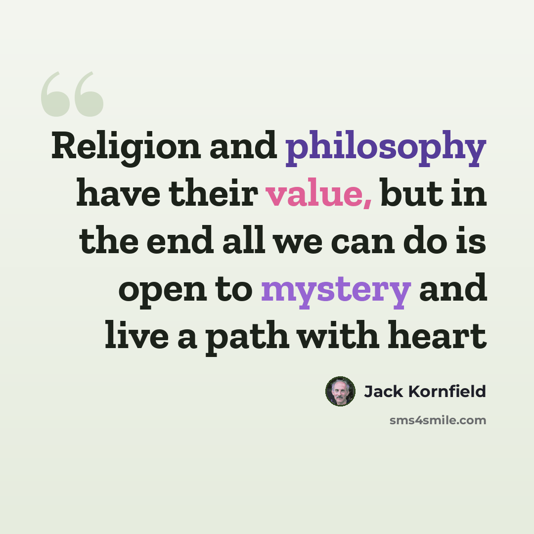 “Religion and philosophy have their value, but in the end all we can do is open to mystery and live a path with heart” quote by Jack Kornfield