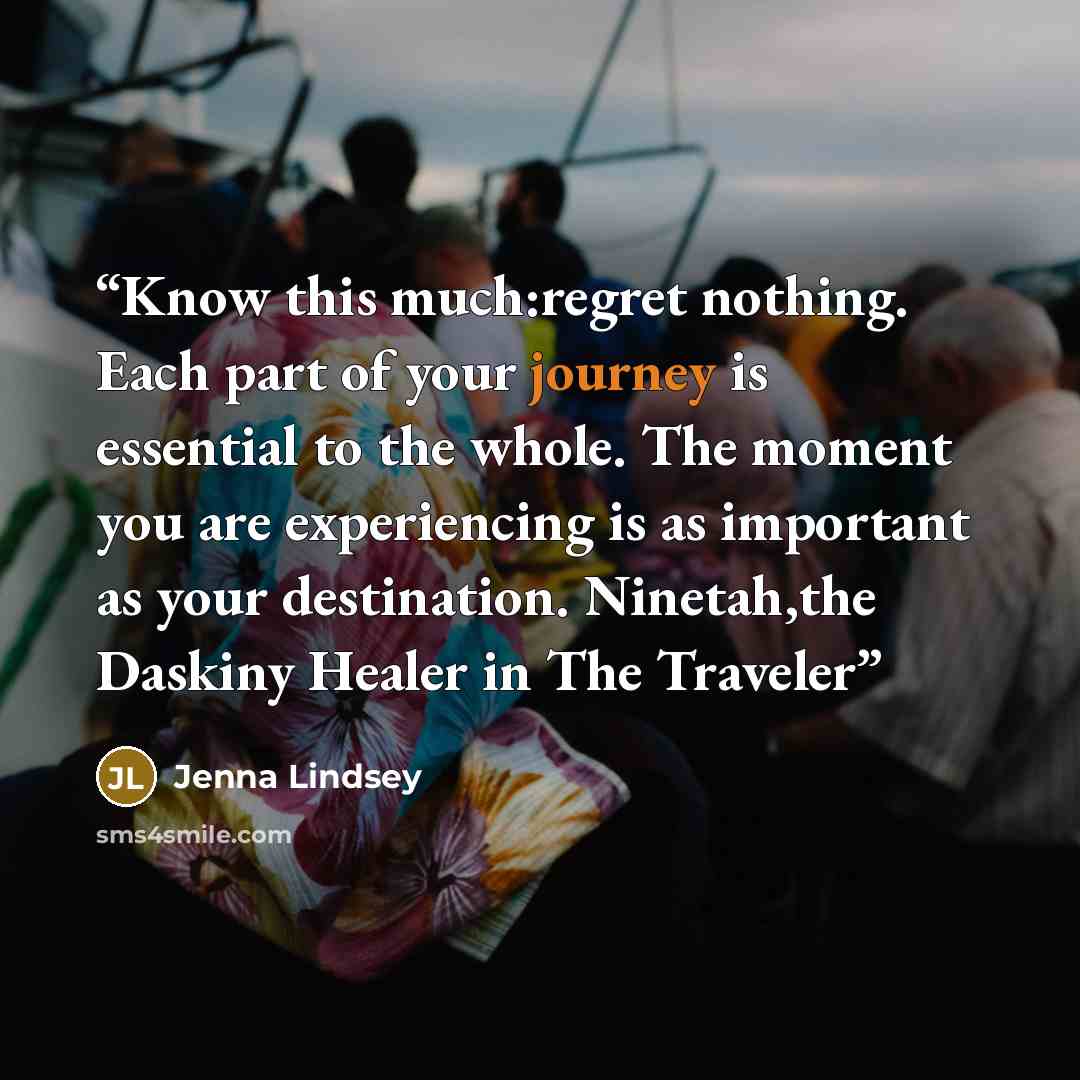 “Know this much:regret nothing. Each part of your journey is essential to the whole. The moment you are experiencing is as important as your destination. Ninetah,the Daskiny Healer in The Traveler” quote by Jenna Lindsey
