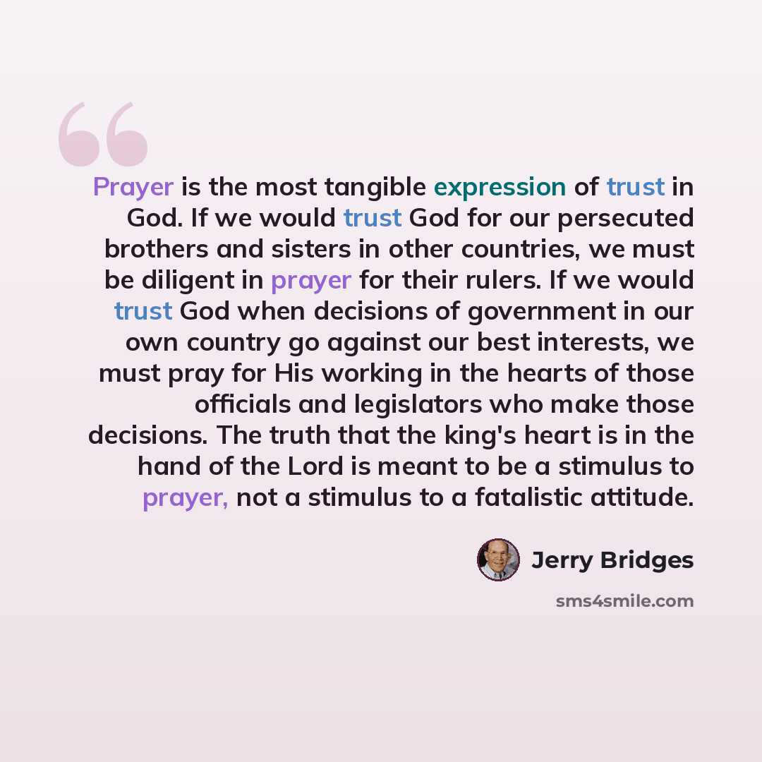 “Prayer is the most tangible expression of trust in God. If we would trust God for our persecuted brothers and sisters in other countries, we must be diligent in prayer for their rulers. If we would trust God when decisions of government in our own country go against our best interests, we must…” quote by Jerry Bridges