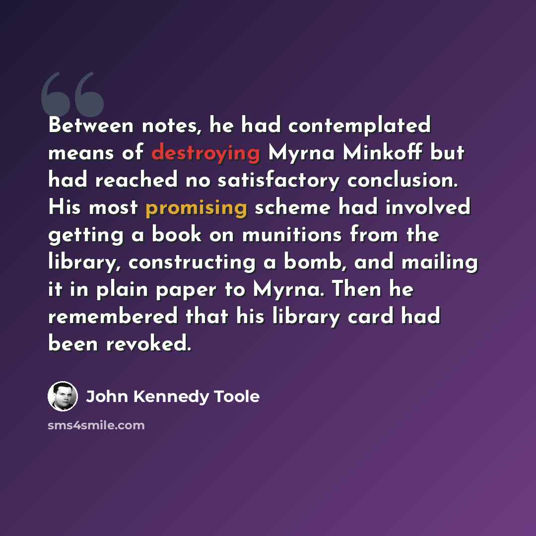 “Between notes, he had contemplated means of destroying Myrna Minkoff but had reached no satisfactory conclusion. His most promising scheme had involved getting a book on munitions from the library, constructing a bomb, and mailing it in plain paper to Myrna. Then he remembered that his library…” quote by John Kennedy Toole