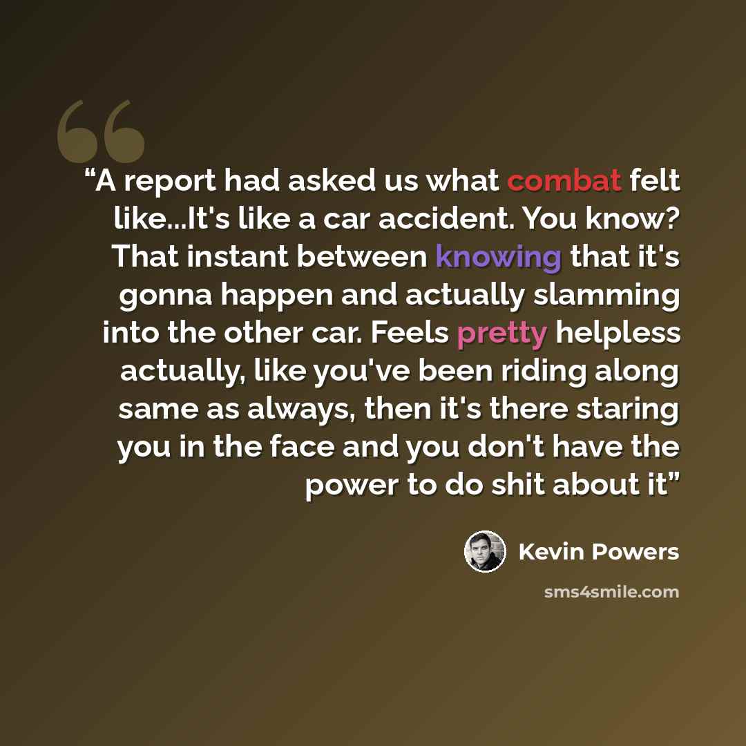 “A report had asked us what combat felt like...It's like a car accident. You know? That instant between knowing that it's gonna happen and actually slamming into the other car. Feels pretty helpless actually, like you've been riding along same as always, then it's there staring you in the face and…” quote by Kevin Powers