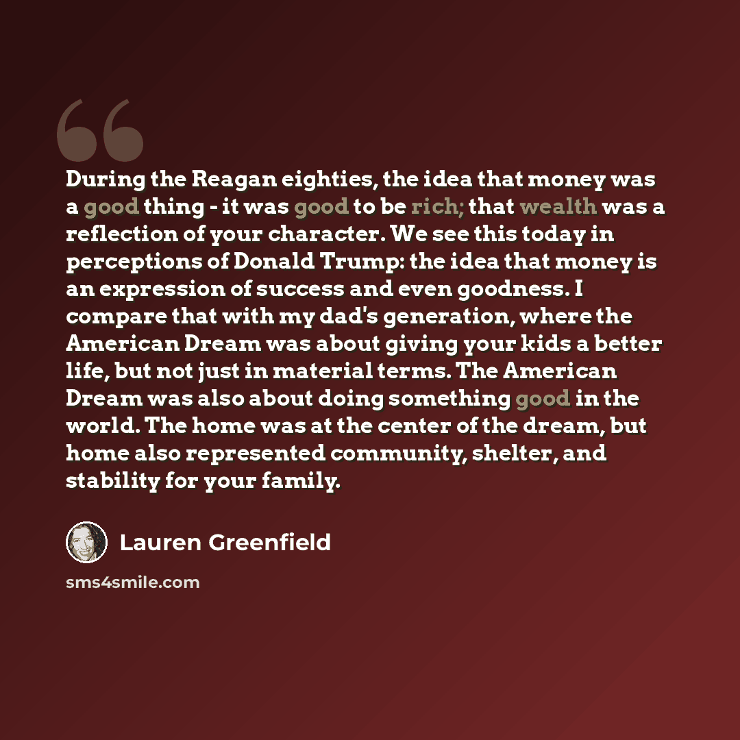 “During the Reagan eighties, the idea that money was a good thing - it was good to be rich; that wealth was a reflection of your character. We see this today in perceptions of Donald Trump: the idea that money is an expression of success and even goodness. I compare that with my dad's generation…” quote by Lauren Greenfield