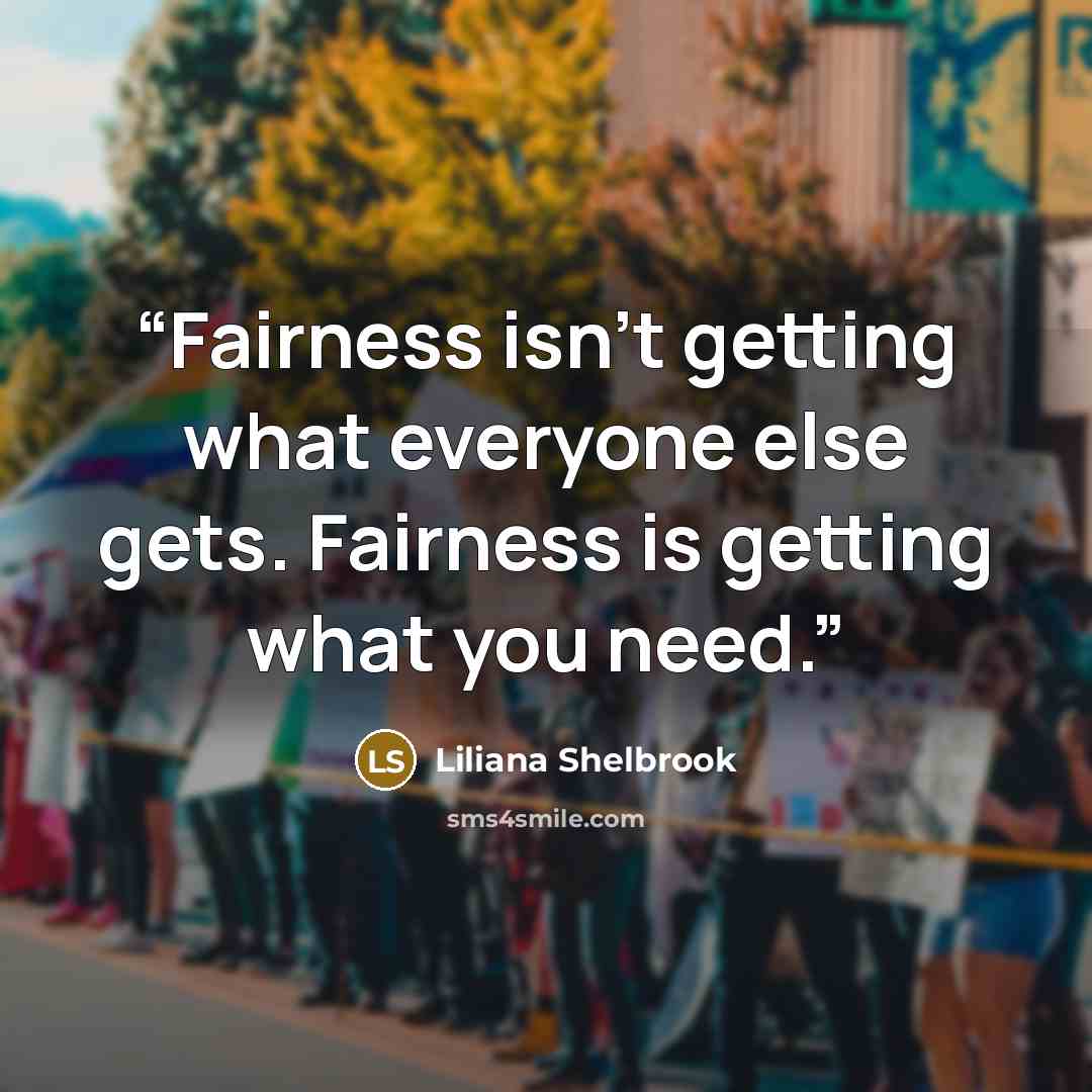 “Fairness isn’t getting what everyone else gets. Fairness is getting what you need.” quote by Liliana Shelbrook