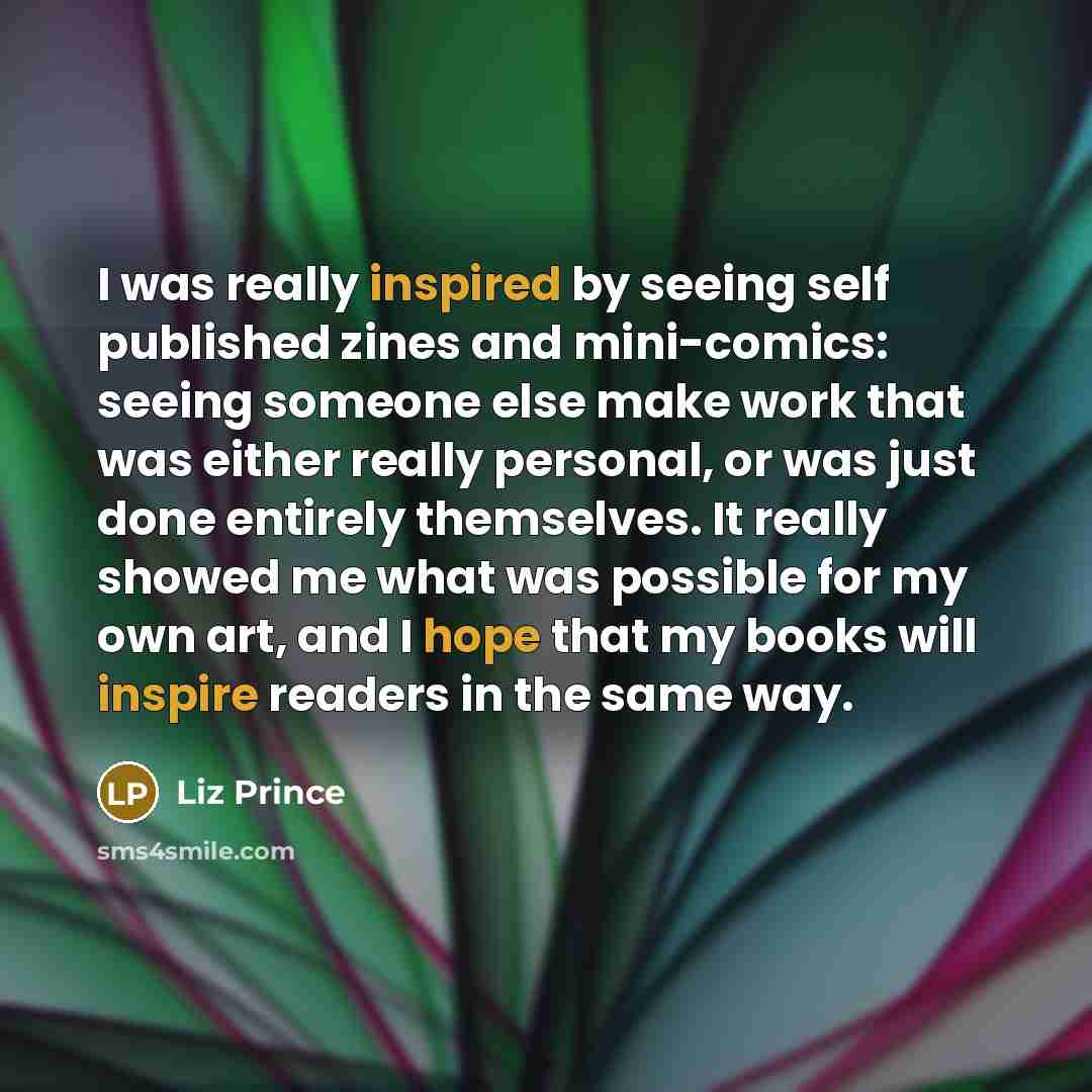 “I was really inspired by seeing self published zines and mini-comics: seeing someone else make work that was either really personal, or was just done entirely themselves. It really showed me what was possible for my own art, and I hope that my books will inspire readers in the same way.” quote by Liz Prince