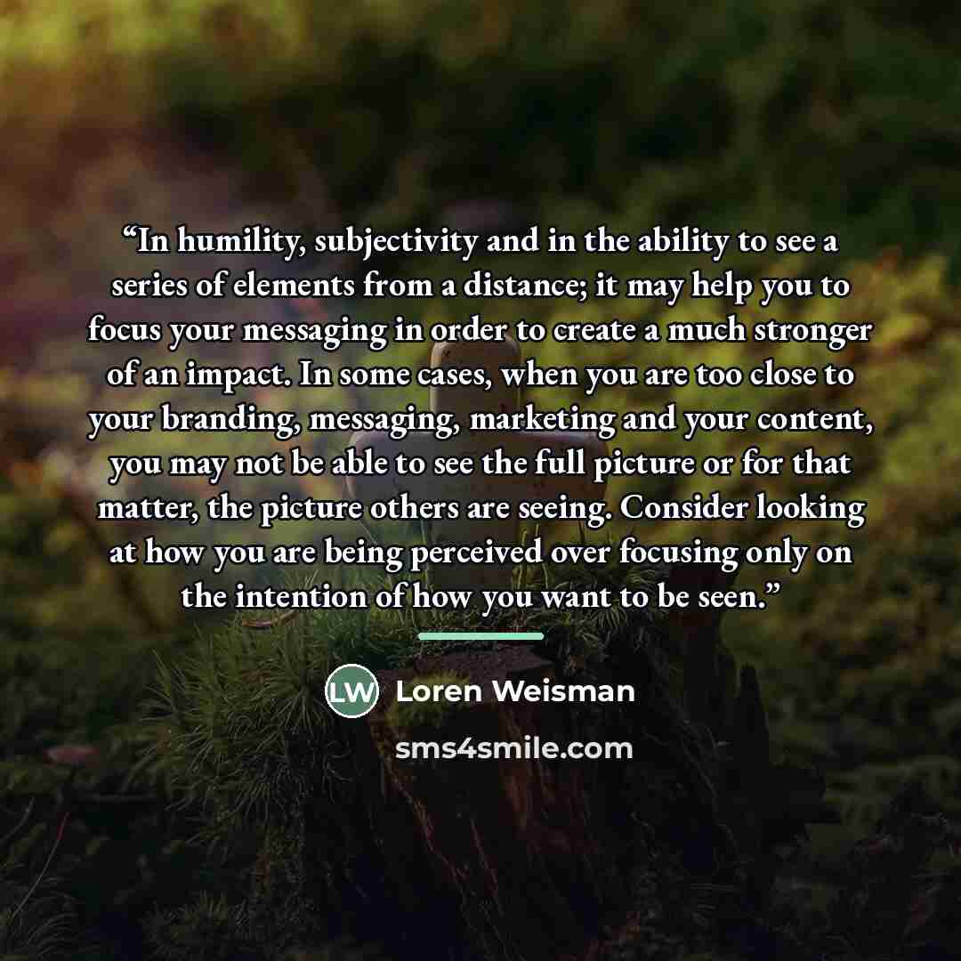 “In humility, subjectivity and in the ability to see a series of elements from a distance; it may help you to focus your messaging in order to create a much stronger of an impact. In some cases, when you are too close to your branding, messaging, marketing and your content, you may not be able to…” quote by loren weisman