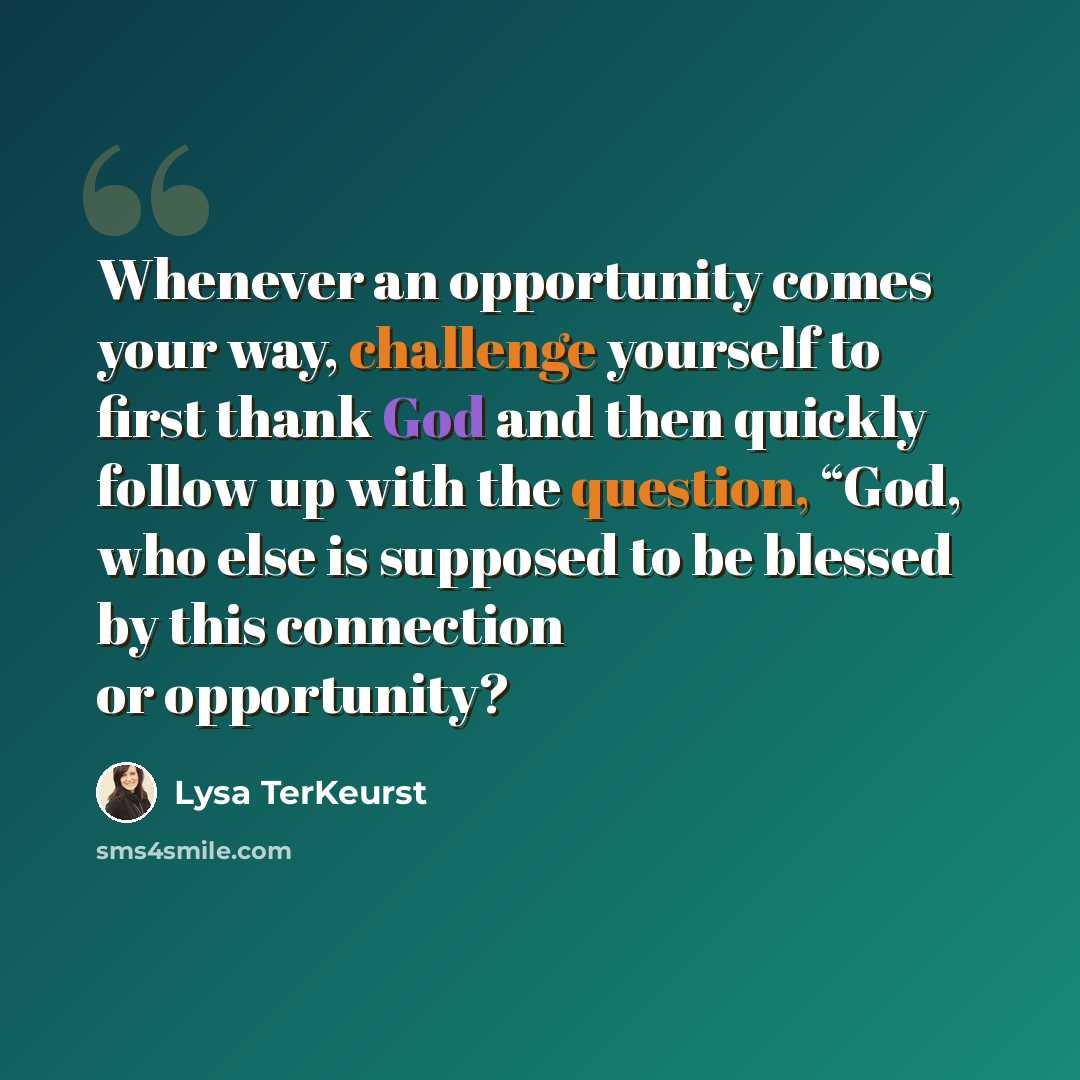 “Whenever an opportunity comes your way, challenge yourself to first thank God and then quickly follow up with the question, “God, who else is supposed to be blessed by this connection or opportunity?” quote by Lysa TerKeurst