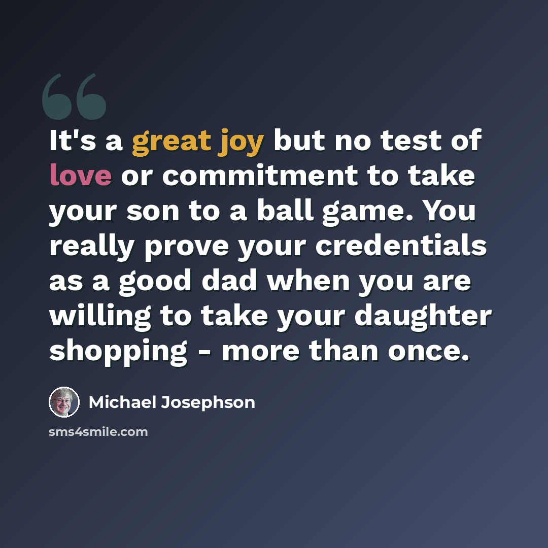 “It's a great joy but no test of love or commitment to take your son to a ball game. You really prove your credentials as a good dad when you are willing to take your daughter shopping - more than once.” quote by Michael Josephson