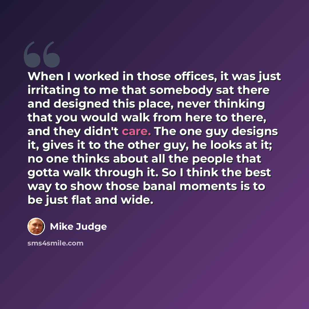 “When I worked in those offices, it was just irritating to me that somebody sat there and designed this place, never thinking that you would walk from here to there, and they didn't care. The one guy designs it, gives it to the other guy, he looks at it; no one thinks about all the people that…” quote by Mike Judge