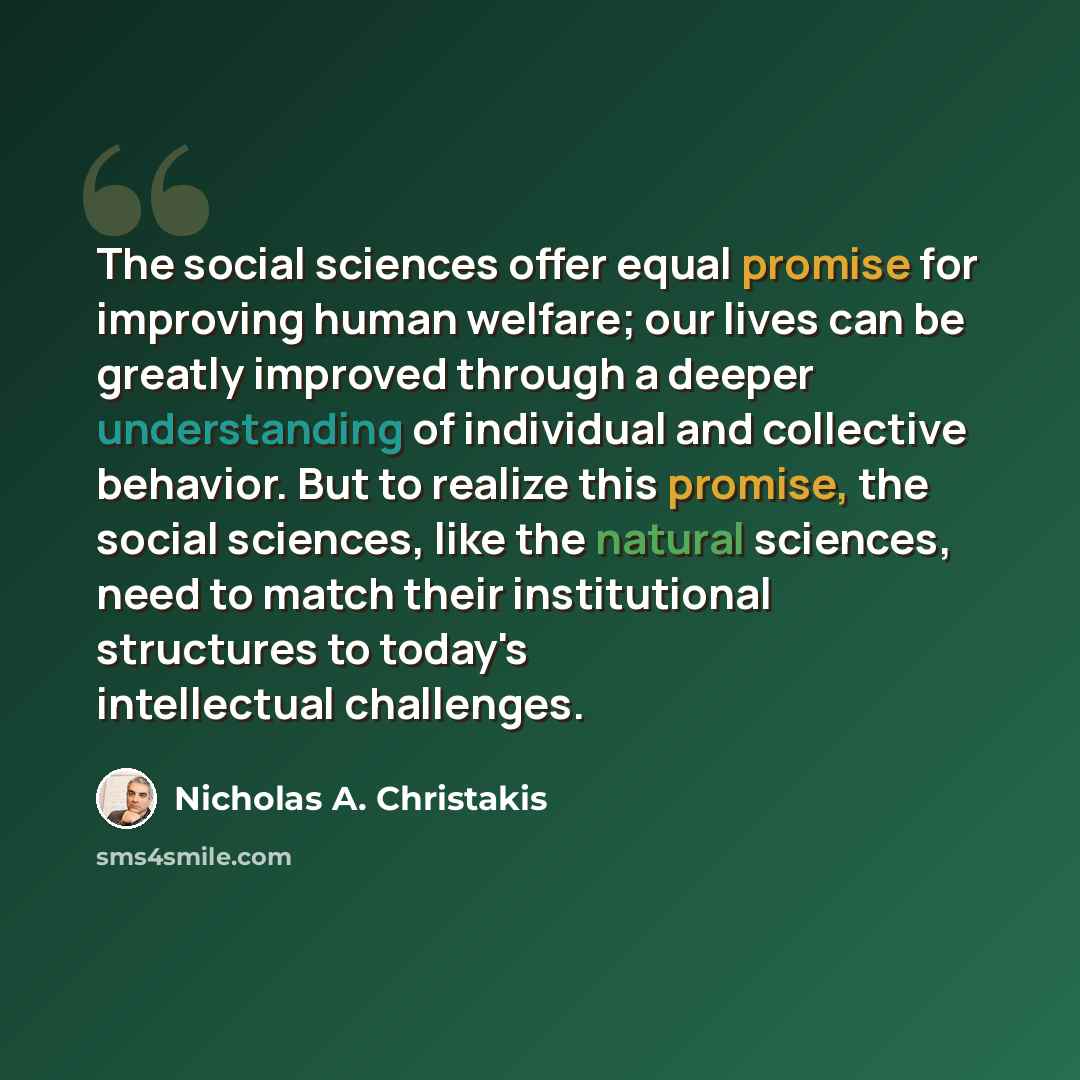 “The social sciences offer equal promise for improving human welfare; our lives can be greatly improved through a deeper understanding of individual and collective behavior. But to realize this promise, the social sciences, like the natural sciences, need to match their institutional structures to…” quote by Nicholas A. Christakis
