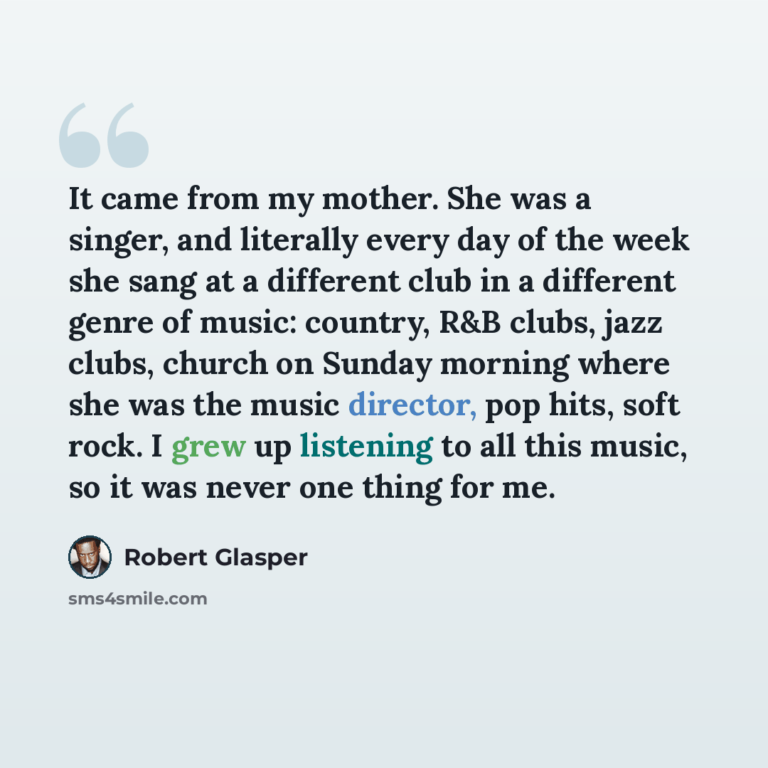 “It came from my mother. She was a singer, and literally every day of the week she sang at a different club in a different genre of music: country, R&B clubs, jazz clubs, church on Sunday morning where she was the music director, pop hits, soft rock. I grew up listening to all this music, so it was…” quote by Robert Glasper