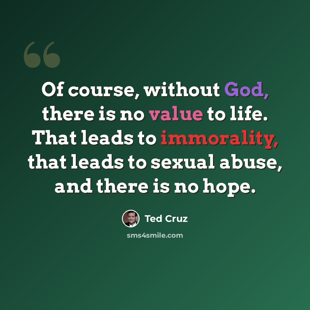 “Of course, without God, there is no value to life. That leads to immorality, that leads to sexual abuse, and there is no hope.” quote by Ted Cruz