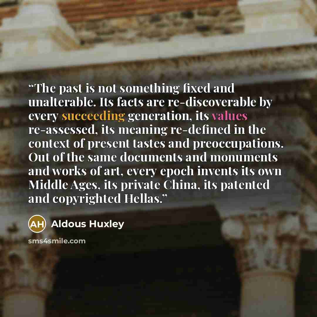 “The past is not something fixed and unalterable. Its facts are re-discoverable by every succeeding generation, its values re-assessed, its meaning re-defined in the context of present tastes and preoccupations. Out of the same documents and monuments and works of art, every epoch invents its own…” quote by Aldous Huxley