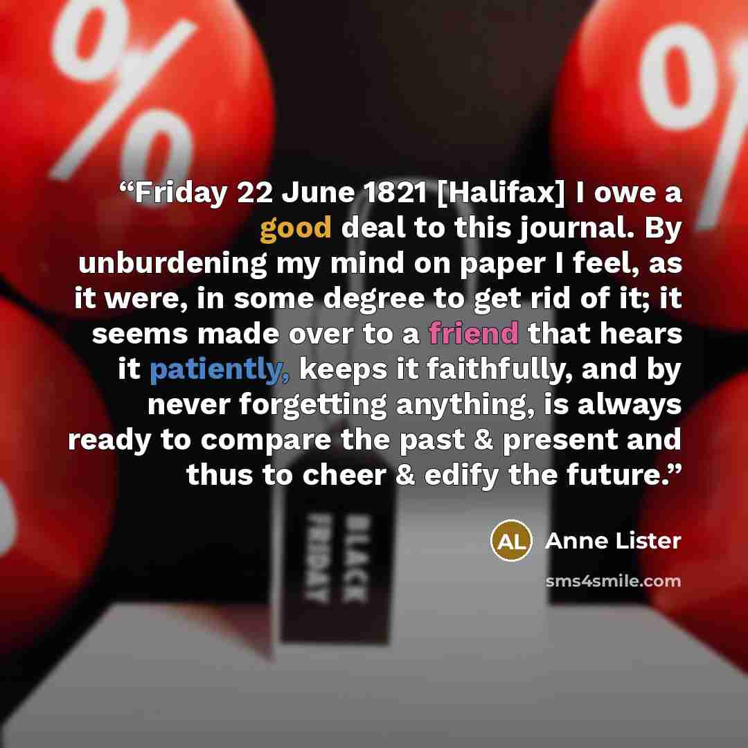 “Friday 22 June 1821 [Halifax] I owe a good deal to this journal. By unburdening my mind on paper I feel, as it were, in some degree to get rid of it; it seems made over to a friend that hears it patiently, keeps it faithfully, and by never forgetting anything, is always ready to compare the past &…” quote by Anne Lister