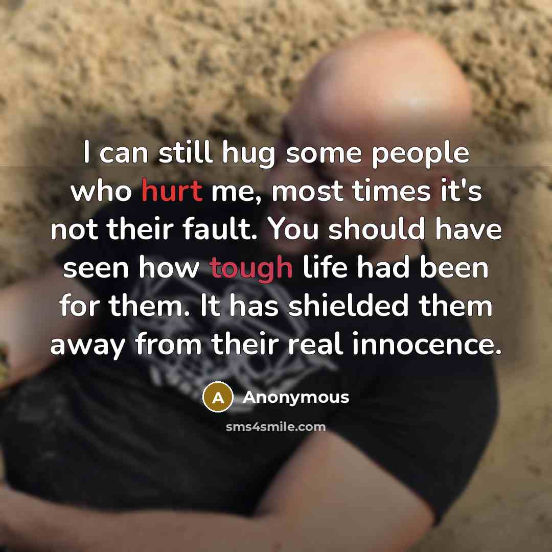 “I can still hug some people who hurt me, most times it's not their fault. You should have seen how tough life had been for them. It has shielded them away from their real innocence.” quote by Anonymous