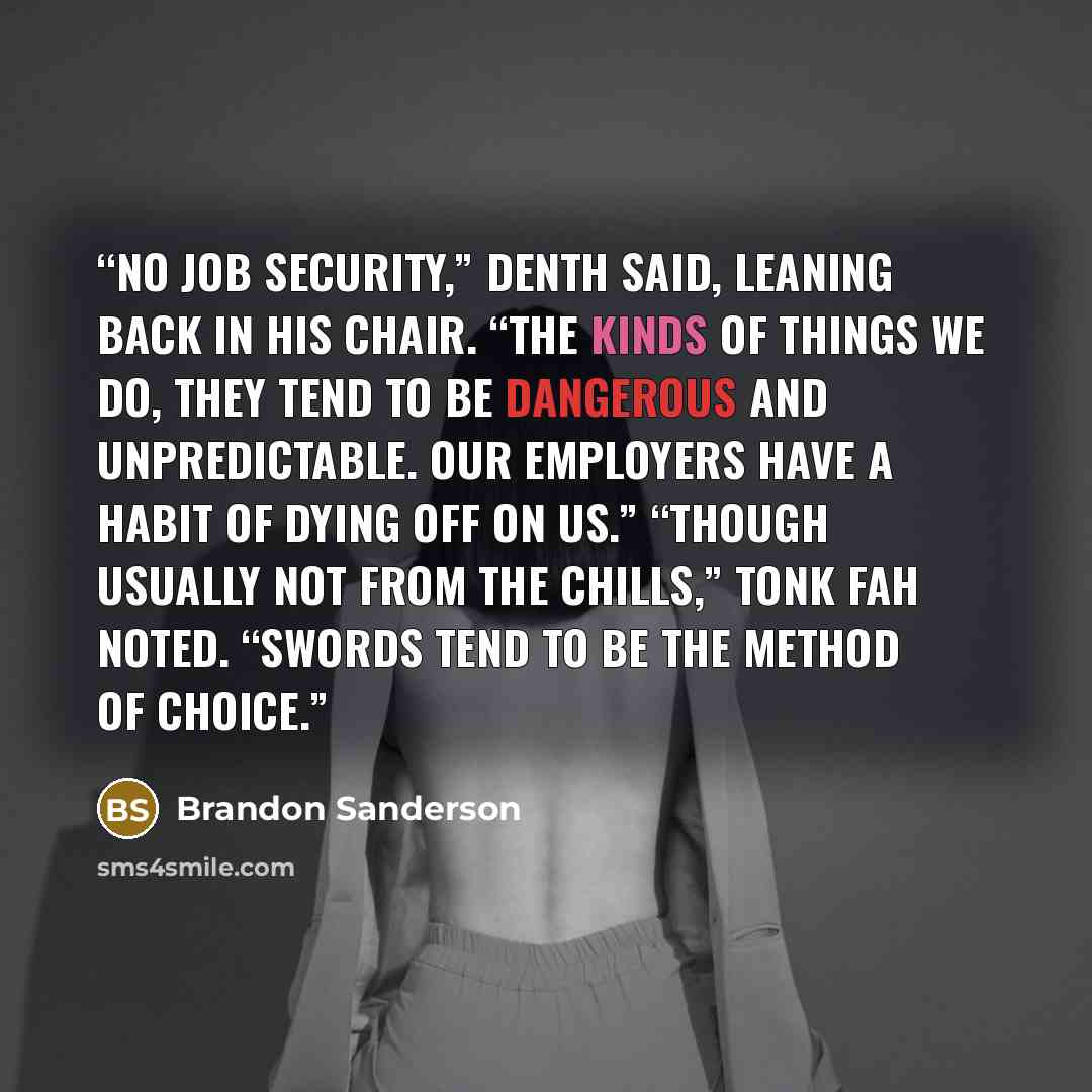 “No job security,” Denth said, leaning back in his chair. “The kinds of things we do, they tend to be dangerous and unpredictable. Our employers have a habit of dying off on us.” “Though usually not from the chills,” Tonk Fah noted. “Swords tend to be the method of choice.” quote by Brandon Sanderson