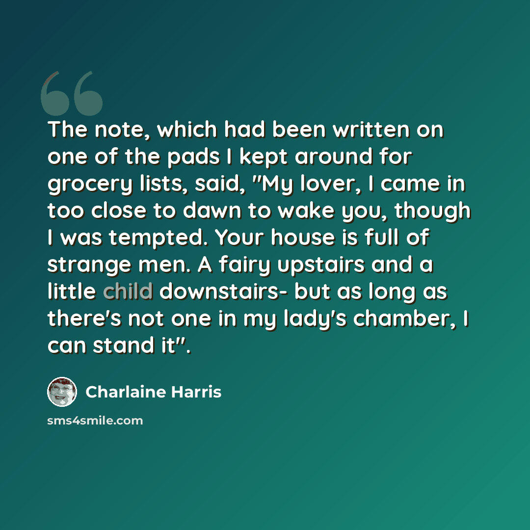 “The note, which had been written on one of the pads I kept around for grocery lists, said, "My lover, I came in too close to dawn to wake you, though I was tempted. Your house is full of strange men. A fairy upstairs and a little child downstairs- but as long as there's not one in my lady's…” quote by Charlaine Harris