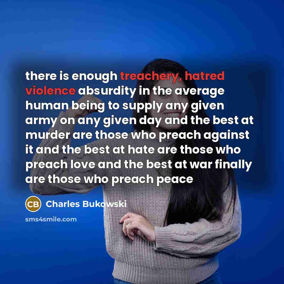 “there is enough treachery, hatred violence absurdity in the average human being to supply any given army on any given day and the best at murder are those who preach against it and the best at hate are those who preach love and the best at war finally are those who preach peace” quote by Charles Bukowski
