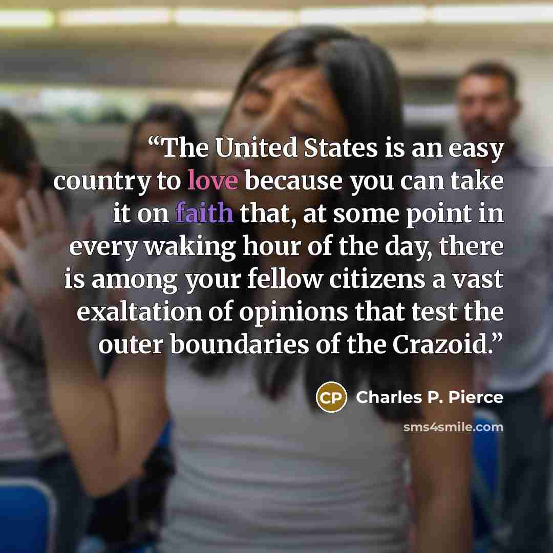 “The United States is an easy country to love because you can take it on faith that, at some point in every waking hour of the day, there is among your fellow citizens a vast exaltation of opinions that test the outer boundaries of the Crazoid.” quote by Charles P. Pierce