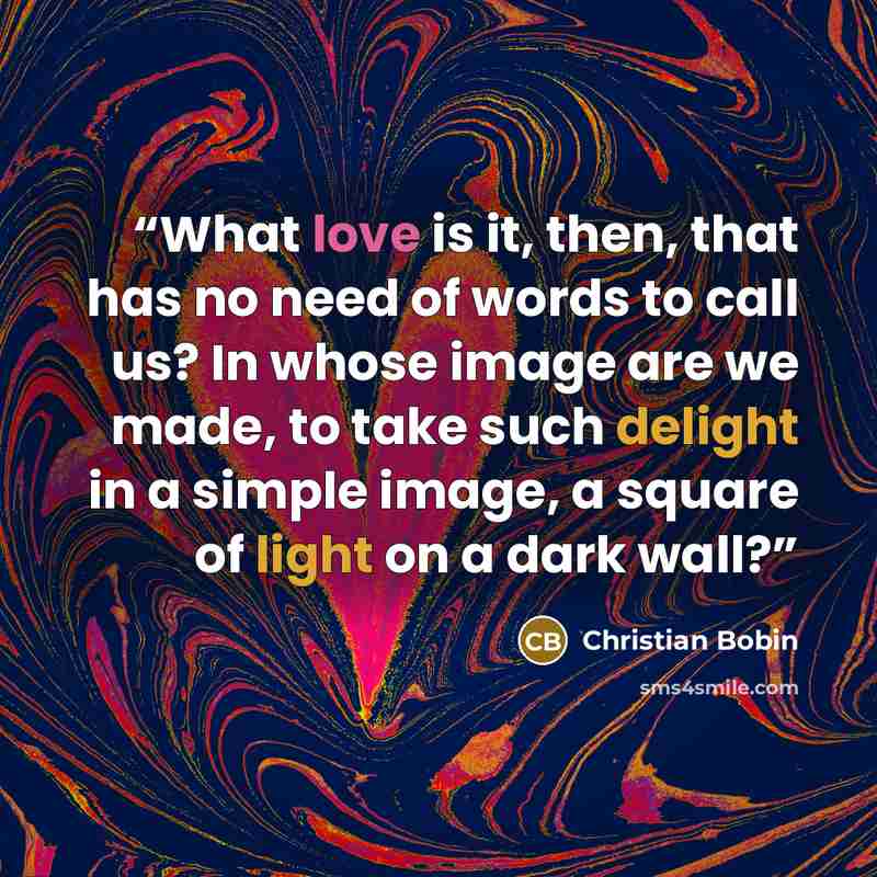 “What love is it, then, that has no need of words to call us? In whose image are we made, to take such delight in a simple image, a square of light on a dark wall?” quote by Christian Bobin
