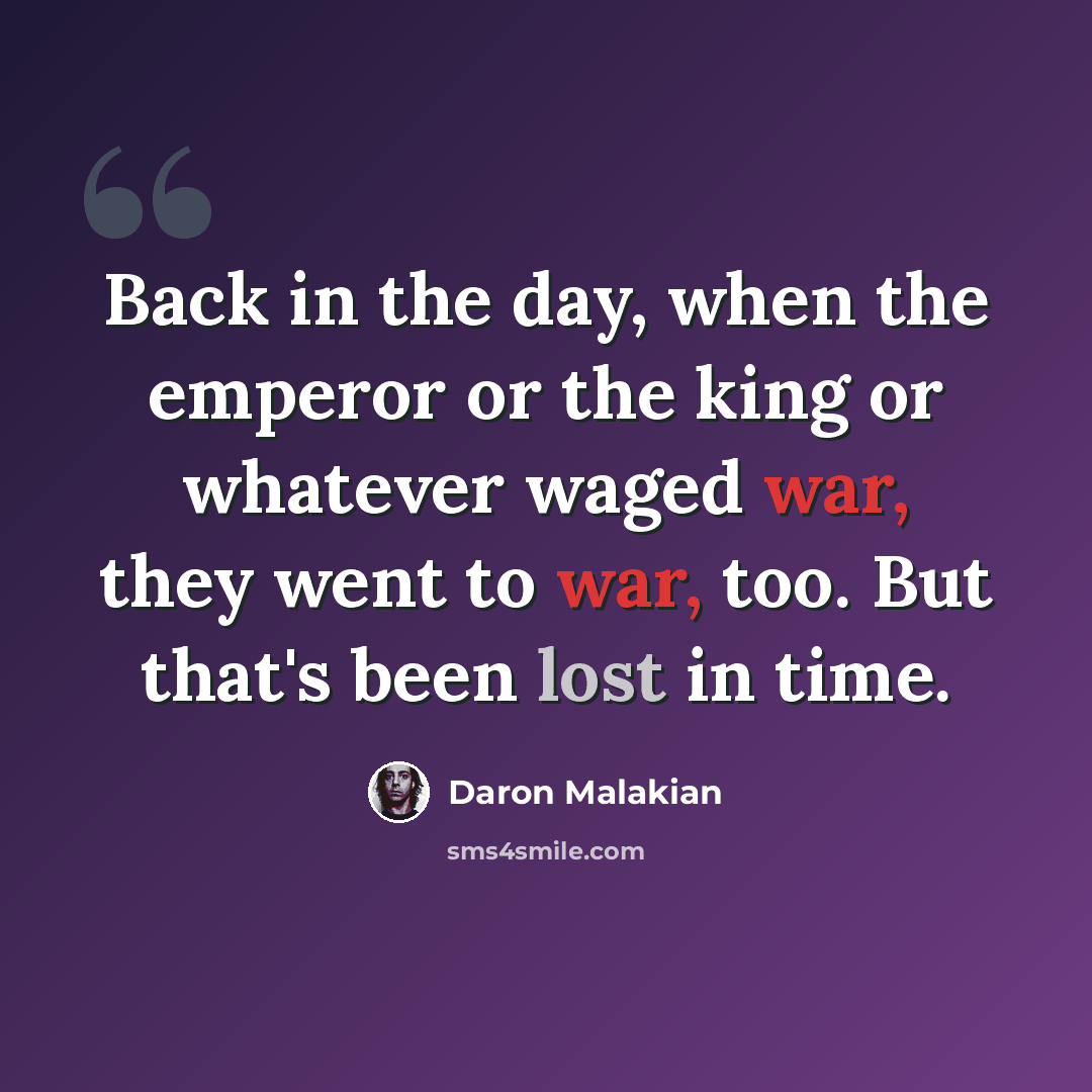 “Back in the day, when the emperor or the king or whatever waged war, they went to war, too. But that's been lost in time.” quote by Daron Malakian