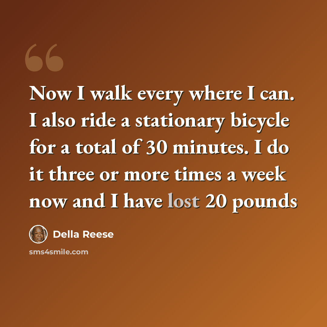 “Now I walk every where I can. I also ride a stationary bicycle for a total of 30 minutes. I do it three or more times a week now and I have lost 20 pounds” quote by Della Reese
