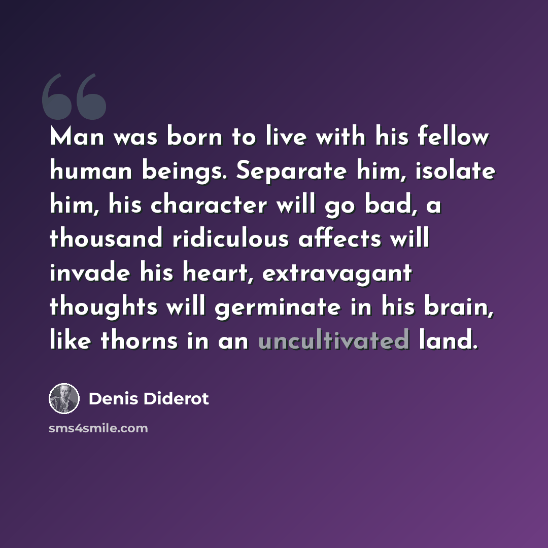 “Man was born to live with his fellow human beings. Separate him, isolate him, his character will go bad, a thousand ridiculous affects will invade his heart, extravagant thoughts will germinate in his brain, like thorns in an uncultivated land.” quote by Denis Diderot
