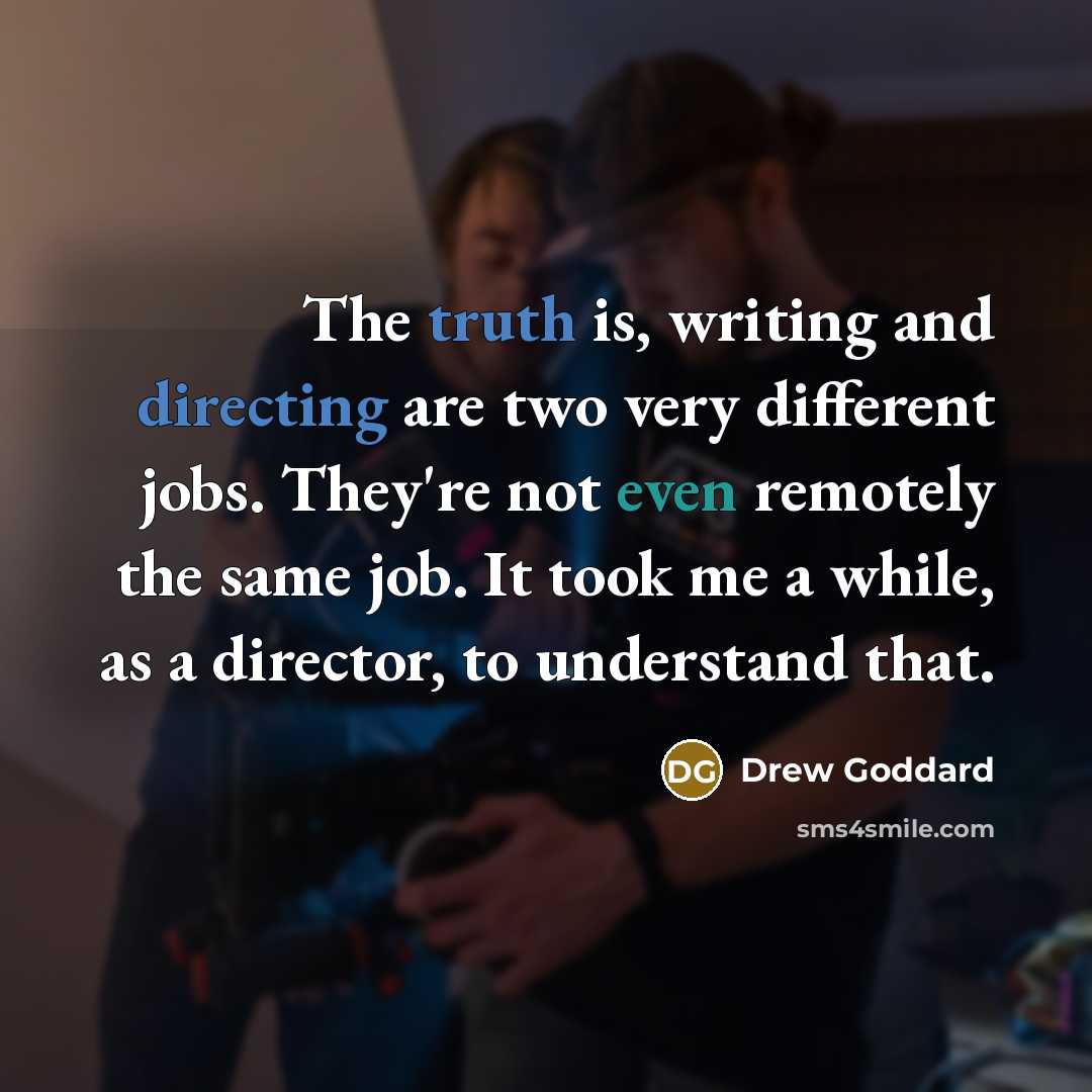 “The truth is, writing and directing are two very different jobs. They're not even remotely the same job. It took me a while, as a director, to understand that.” quote by Drew Goddard