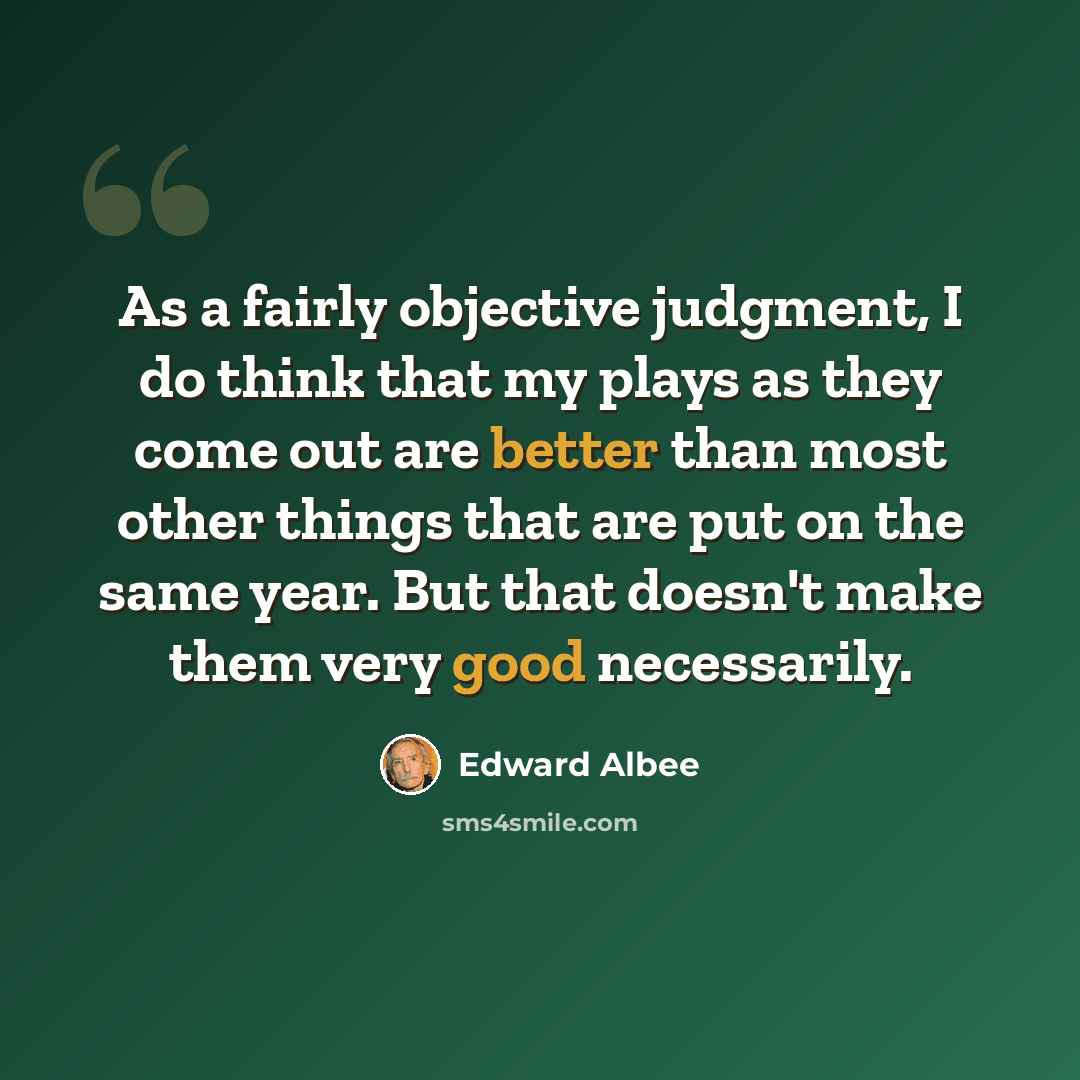 “As a fairly objective judgment, I do think that my plays as they come out are better than most other things that are put on the same year. But that doesn't make them very good necessarily.” quote by Edward Albee