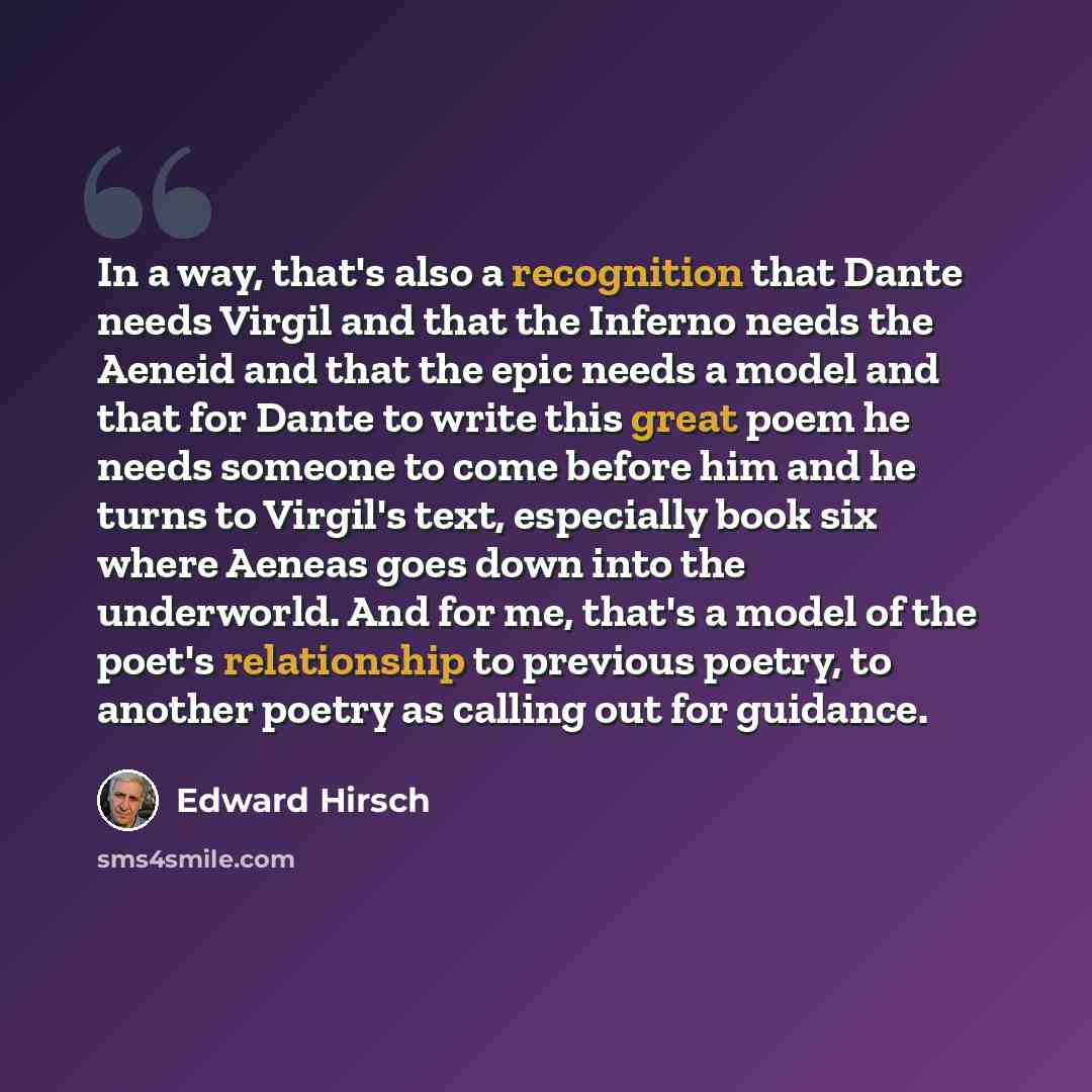 “In a way, that's also a recognition that Dante needs Virgil and that the Inferno needs the Aeneid and that the epic needs a model and that for Dante to write this great poem he needs someone to come before him and he turns to Virgil's text, especially book six where Aeneas goes down into the…” quote by Edward Hirsch
