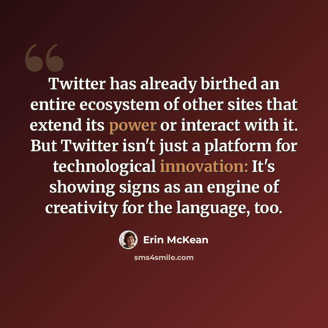 “Twitter has already birthed an entire ecosystem of other sites that extend its power or interact with it. But Twitter isn't just a platform for technological innovation: It's showing signs as an engine of creativity for the language, too.” quote by Erin McKean