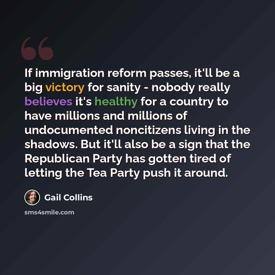 “If immigration reform passes, it'll be a big victory for sanity - nobody really believes it's healthy for a country to have millions and millions of undocumented noncitizens living in the shadows. But it'll also be a sign that the Republican Party has gotten tired of letting the Tea Party push it…” quote by Gail Collins