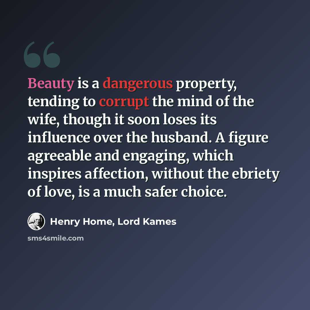 “Beauty is a dangerous property, tending to corrupt the mind of the wife, though it soon loses its influence over the husband. A figure agreeable and engaging, which inspires affection, without the ebriety of love, is a much safer choice.” quote by Henry Home, Lord Kames
