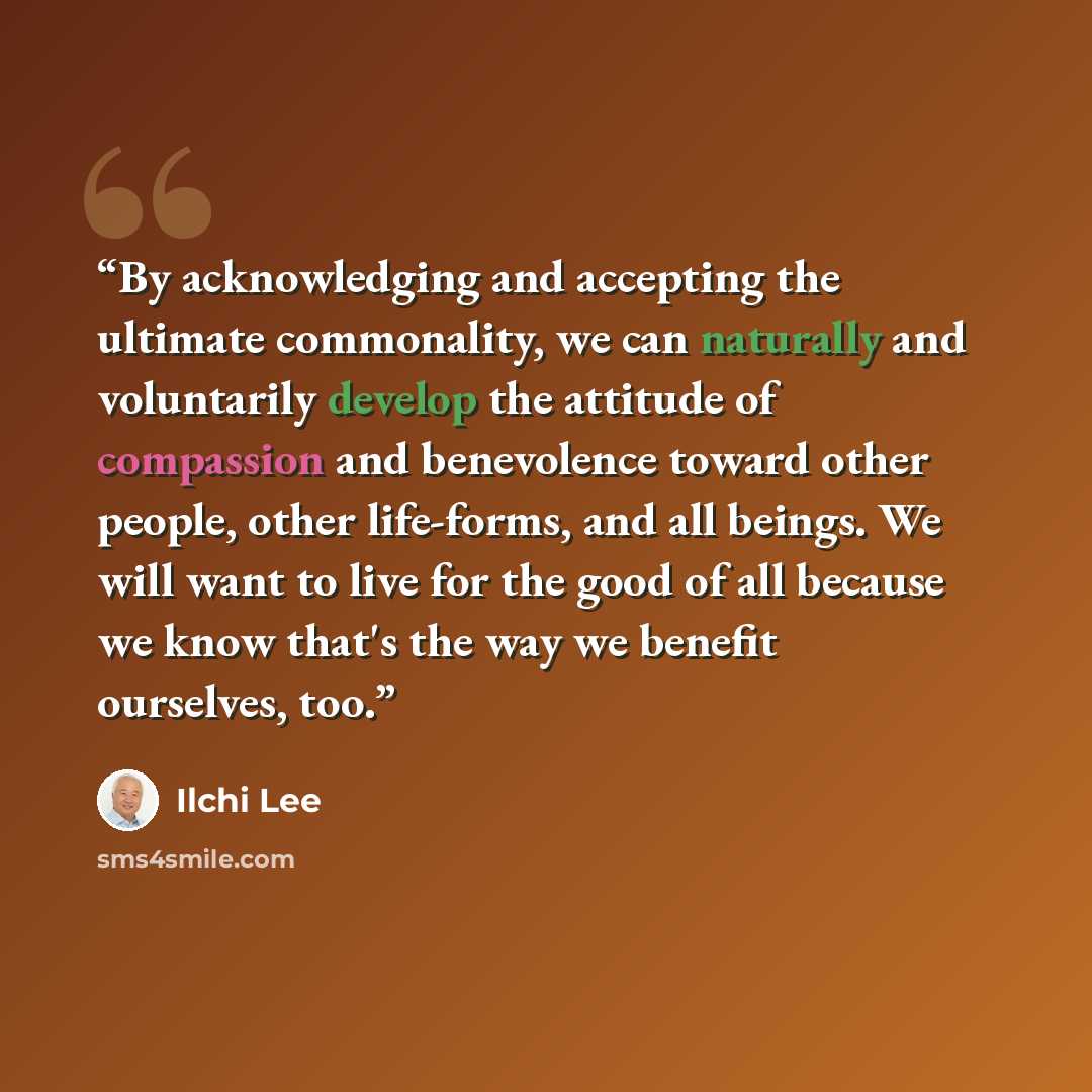 “By acknowledging and accepting the ultimate commonality, we can naturally and voluntarily develop the attitude of compassion and benevolence toward other people, other life-forms, and all beings. We will want to live for the good of all because we know that's the way we benefit ourselves, too.” quote by Ilchi Lee