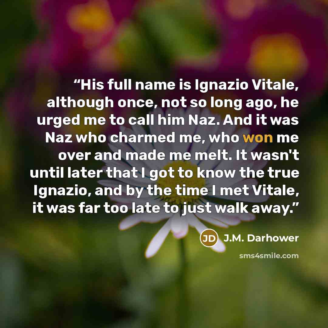 “His full name is Ignazio Vitale, although once, not so long ago, he urged me to call him Naz. And it was Naz who charmed me, who won me over and made me melt. It wasn't until later that I got to know the true Ignazio, and by the time I met Vitale, it was far too late to just walk away.” quote by J.M. Darhower