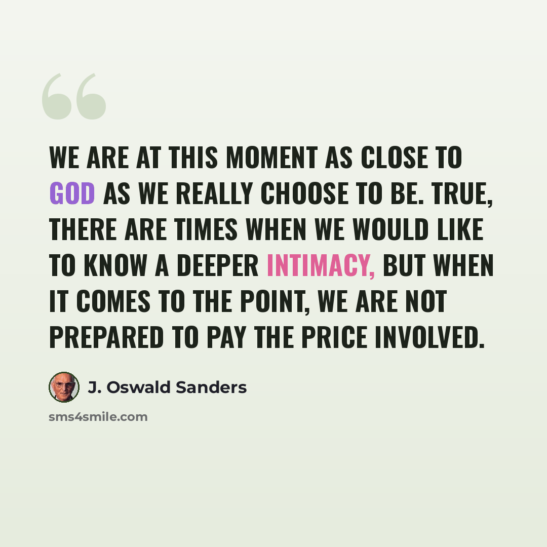 “We are at this moment as close to God as we really choose to be. True, there are times when we would like to know a deeper intimacy, but when it comes to the point, we are not prepared to pay the price involved.” quote by J. Oswald Sanders