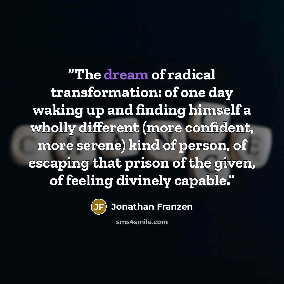 “The dream of radical transformation: of one day waking up and finding himself a wholly different (more confident, more serene) kind of person, of escaping that prison of the given, of feeling divinely capable.” quote by Jonathan Franzen