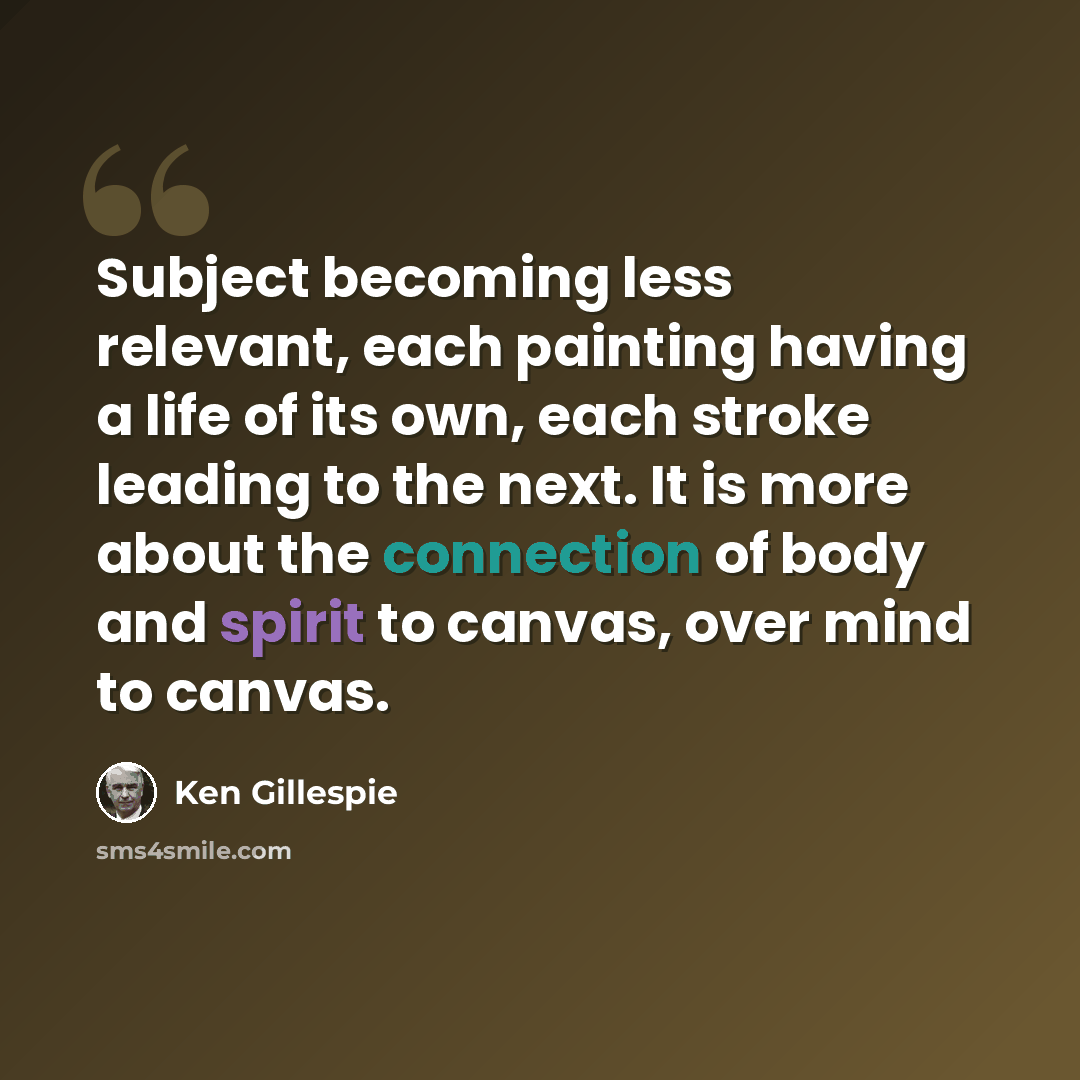 “Subject becoming less relevant, each painting having a life of its own, each stroke leading to the next. It is more about the connection of body and spirit to canvas, over mind to canvas.” quote by Ken Gillespie
