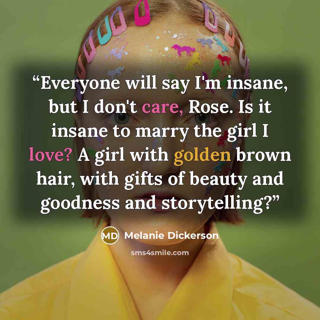 “Everyone will say I'm insane, but I don't care, Rose. Is it insane to marry the girl I love? A girl with golden brown hair, with gifts of beauty and goodness and storytelling?” quote by Melanie Dickerson